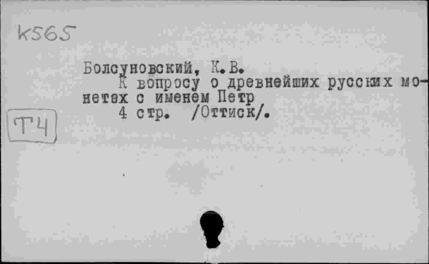 ﻿k56S*
Болсуновский, К. В.
К вопросу о древнейших pyccisx МО нетах с именем Петр
4 стр» /Оттиск/.